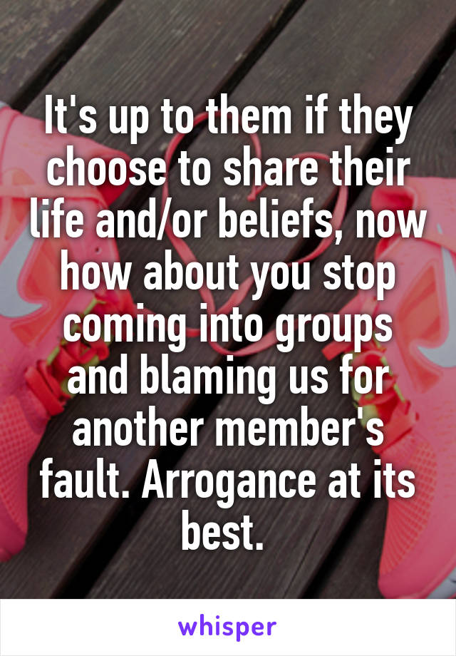 It's up to them if they choose to share their life and/or beliefs, now how about you stop coming into groups and blaming us for another member's fault. Arrogance at its best. 
