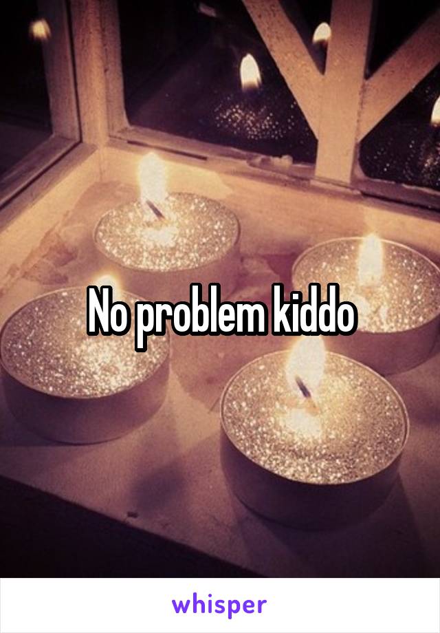 No problem kiddo