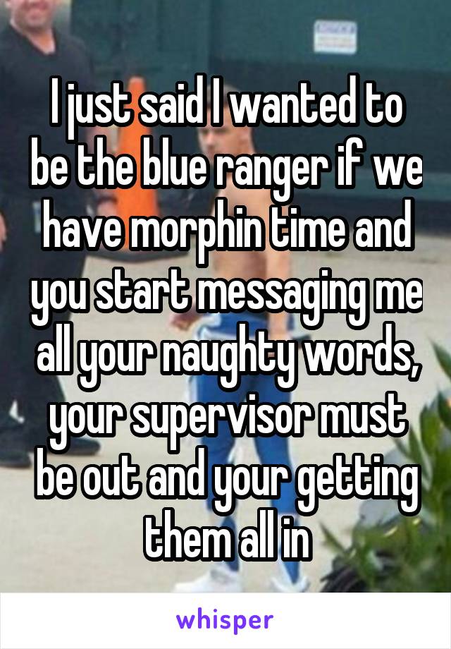 I just said I wanted to be the blue ranger if we have morphin time and you start messaging me all your naughty words, your supervisor must be out and your getting them all in
