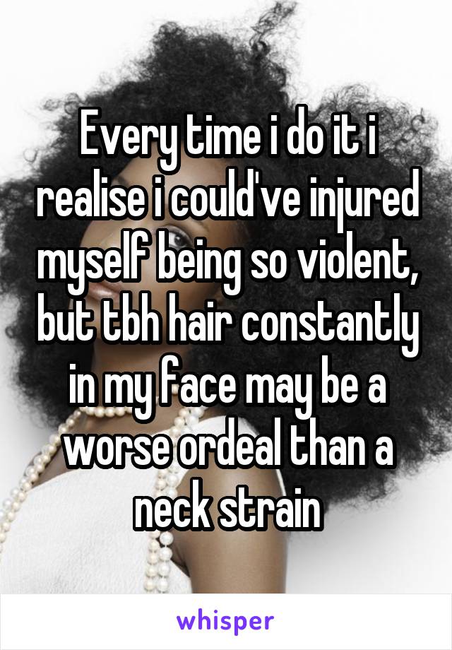 Every time i do it i realise i could've injured myself being so violent, but tbh hair constantly in my face may be a worse ordeal than a neck strain