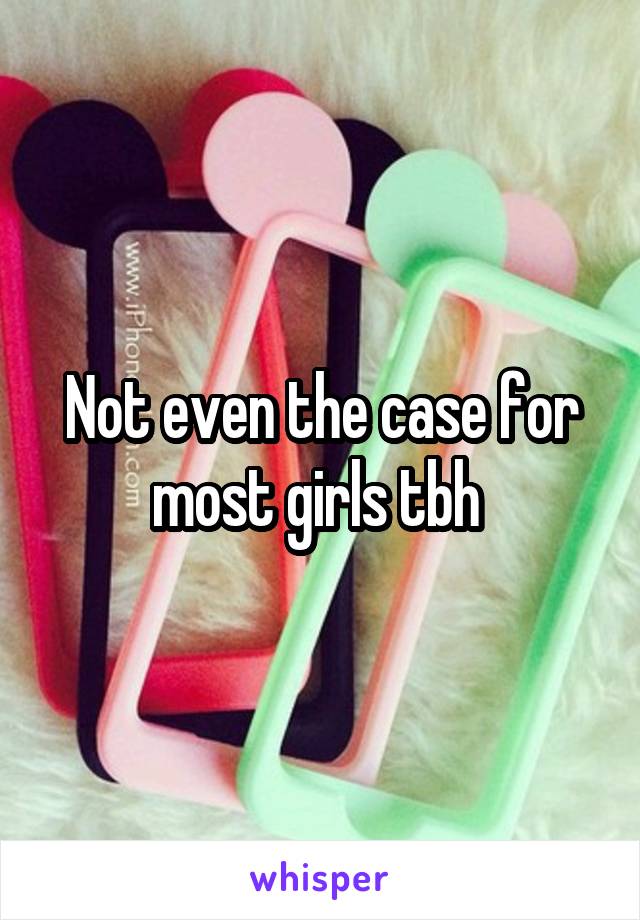 Not even the case for most girls tbh 