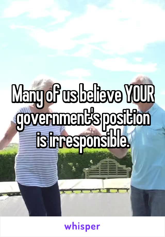 Many of us believe YOUR government's position is irresponsible.