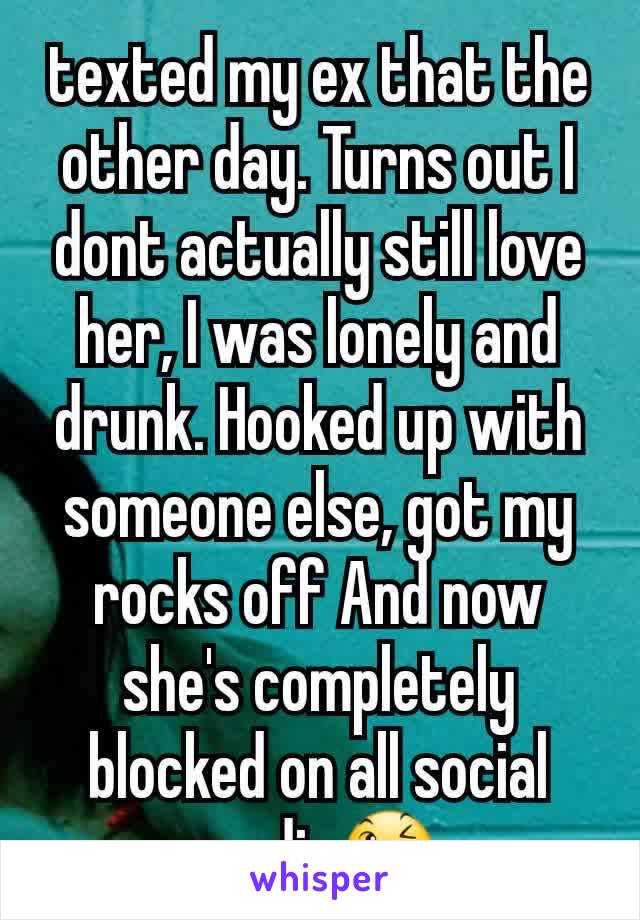 texted my ex that the other day. Turns out I dont actually still love her, I was lonely and drunk. Hooked up with someone else, got my rocks off And now she's completely blocked on all social media😉