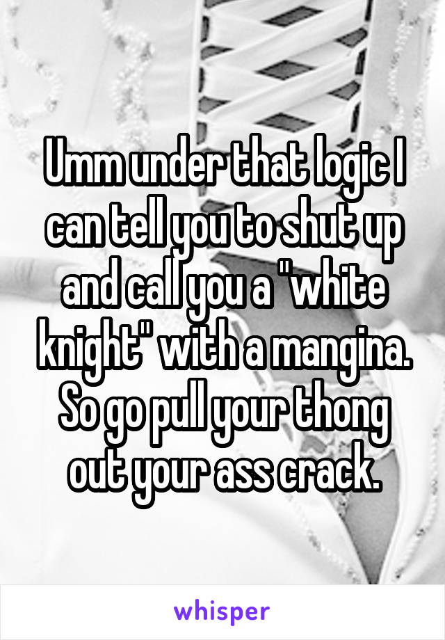 Umm under that logic I can tell you to shut up and call you a "white knight" with a mangina. So go pull your thong out your ass crack.