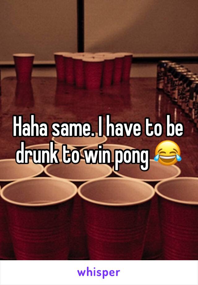 Haha same. I have to be drunk to win pong 😂