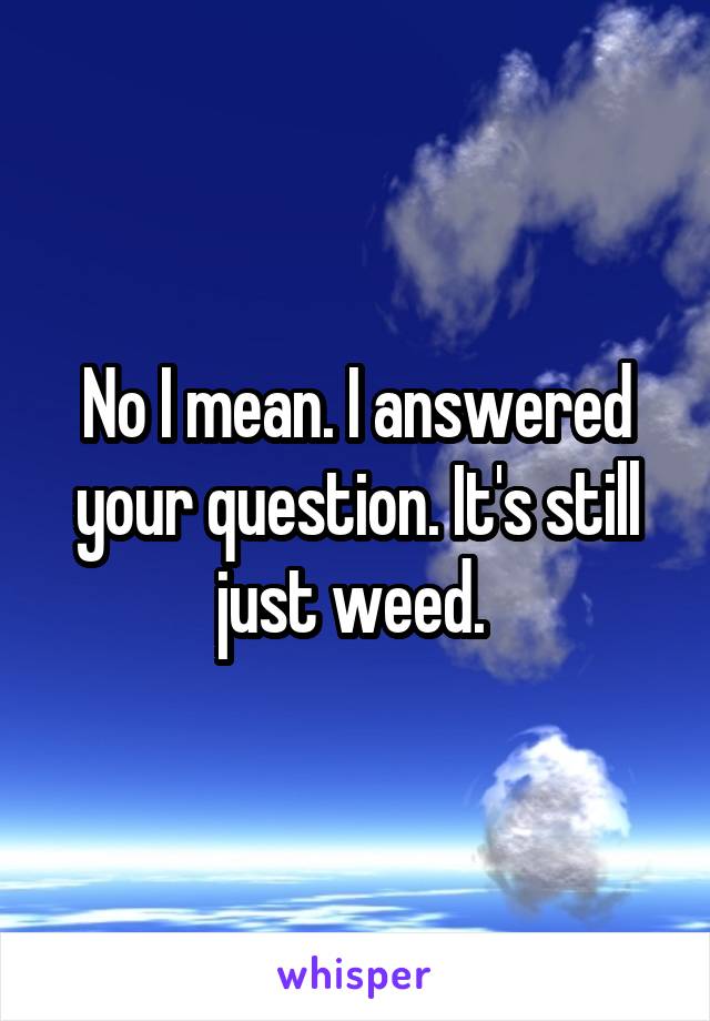 No I mean. I answered your question. It's still just weed. 
