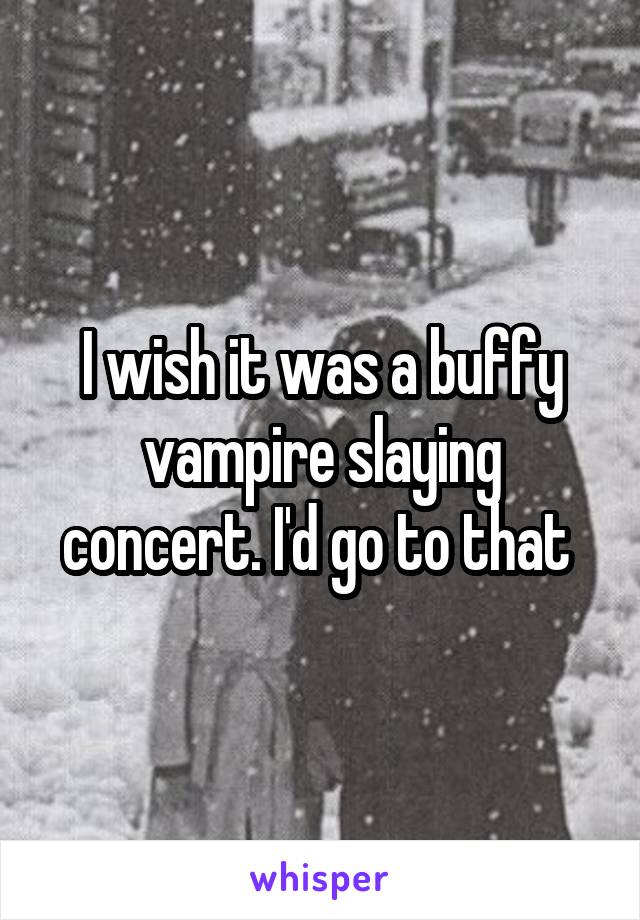 I wish it was a buffy vampire slaying concert. I'd go to that 