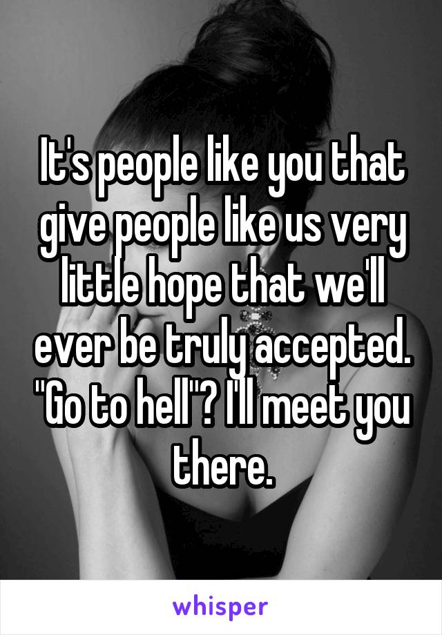 It's people like you that give people like us very little hope that we'll ever be truly accepted. "Go to hell"? I'll meet you there.