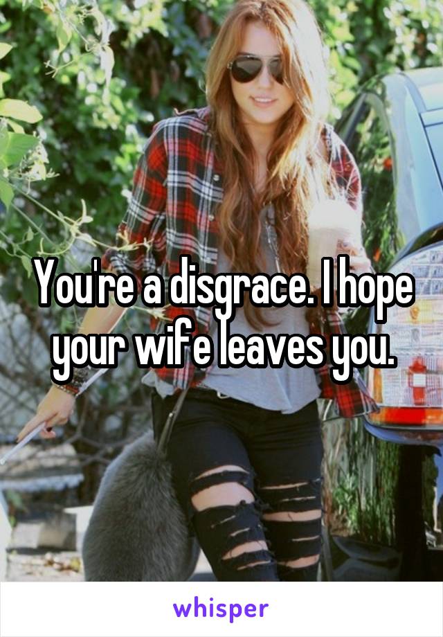 You're a disgrace. I hope your wife leaves you.