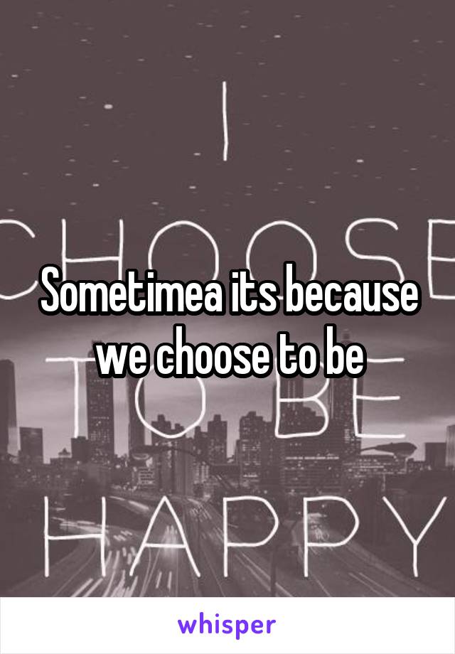 Sometimea its because we choose to be