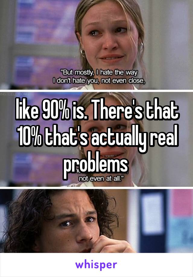 like 90% is. There's that 10% that's actually real problems 