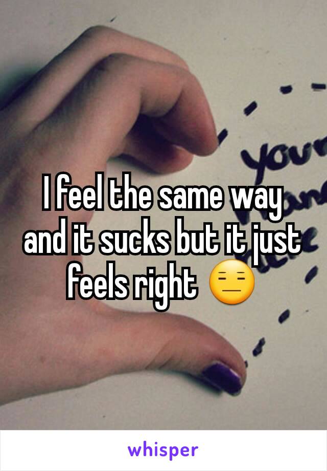 I feel the same way and it sucks but it just feels right 😑