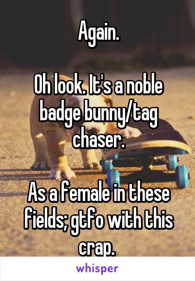 Again.

Oh look. It's a noble badge bunny/tag chaser.

As a female in these fields; gtfo with this crap. 