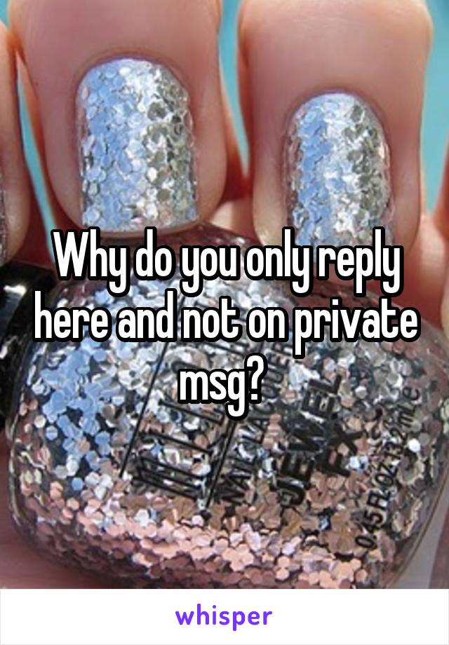 Why do you only reply here and not on private msg? 
