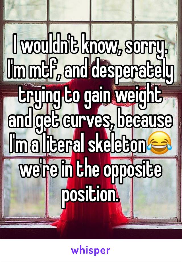 I wouldn't know, sorry. I'm mtf, and desperately trying to gain weight and get curves, because I'm a literal skeleton😂 we're in the opposite position. 