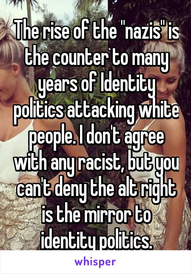 The rise of the "nazis" is the counter to many years of Identity politics attacking white people. I don't agree with any racist, but you can't deny the alt right is the mirror to identity politics.