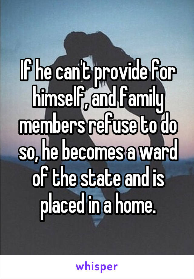 If he can't provide for himself, and family members refuse to do so, he becomes a ward of the state and is placed in a home.