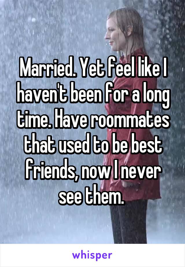 Married. Yet feel like I haven't been for a long time. Have roommates that used to be best friends, now I never see them. 