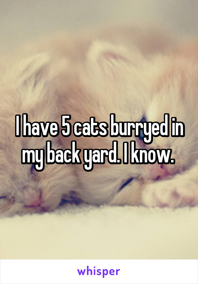 I have 5 cats burryed in my back yard. I know. 