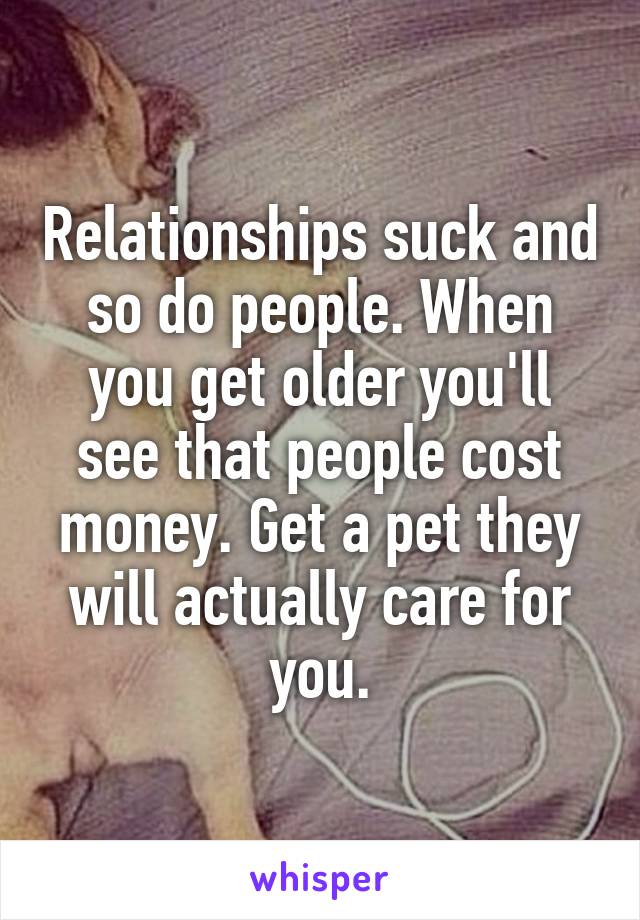 Relationships suck and so do people. When you get older you'll see that people cost money. Get a pet they will actually care for you.