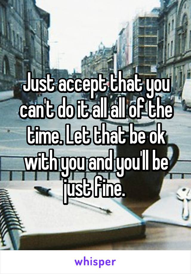 Just accept that you can't do it all all of the time. Let that be ok with you and you'll be just fine. 