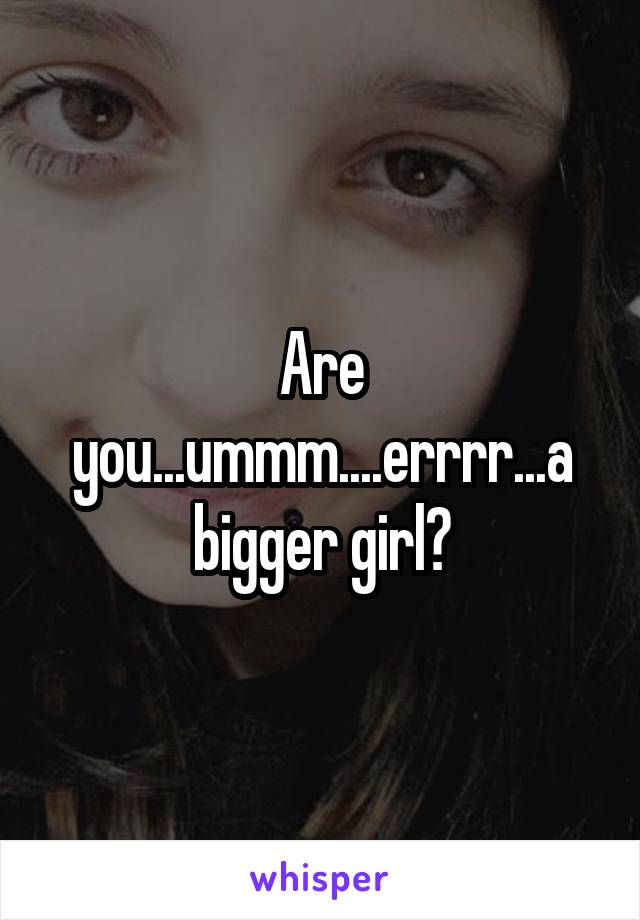 Are you...ummm....errrr...a bigger girl?