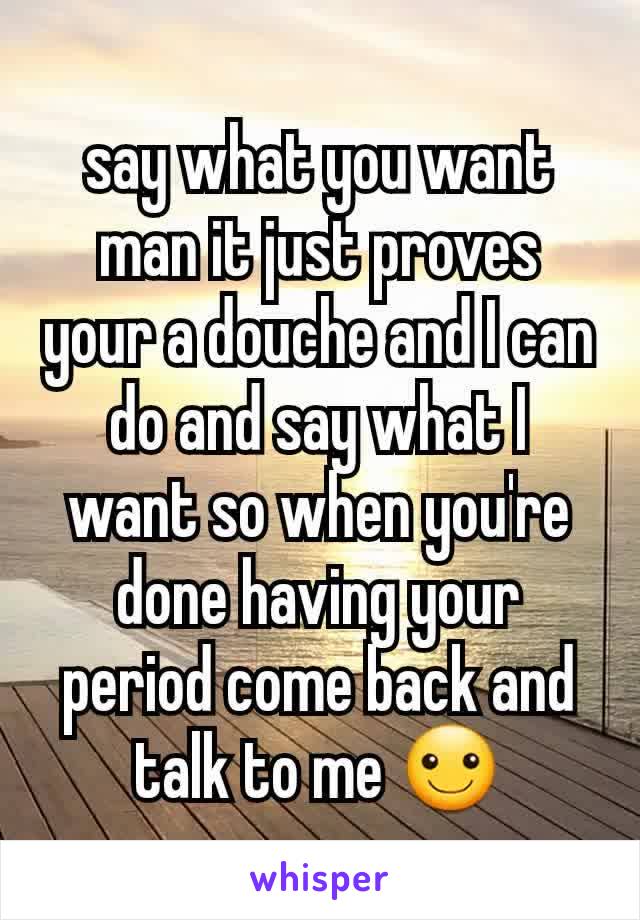 say what you want man it just proves your a douche and I can do and say what I want so when you're done having your period come back and talk to me ☺