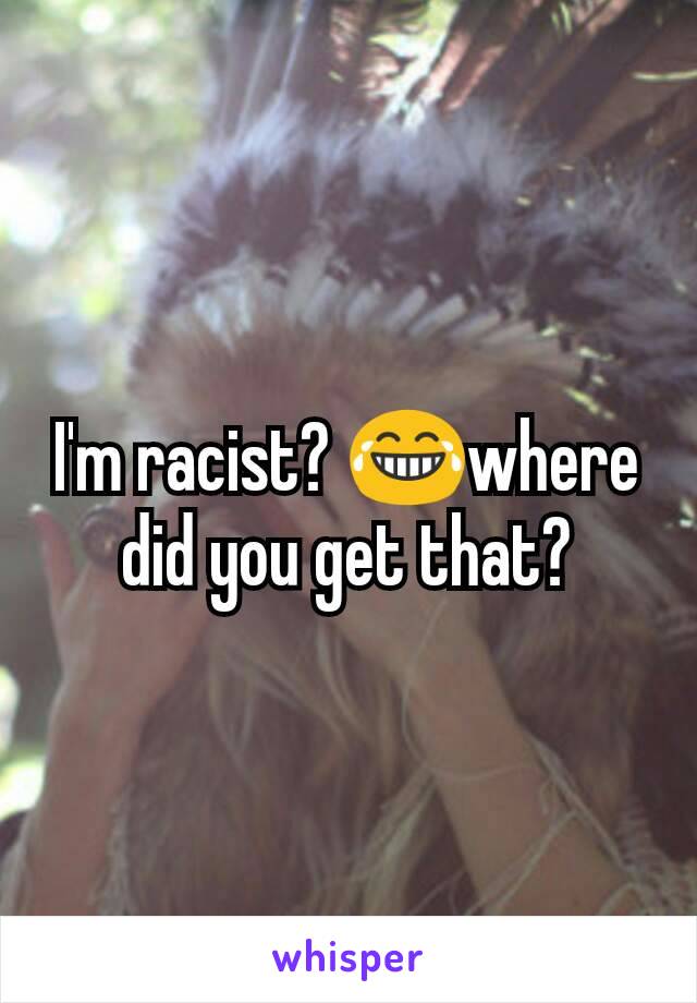I'm racist? 😂where did you get that?