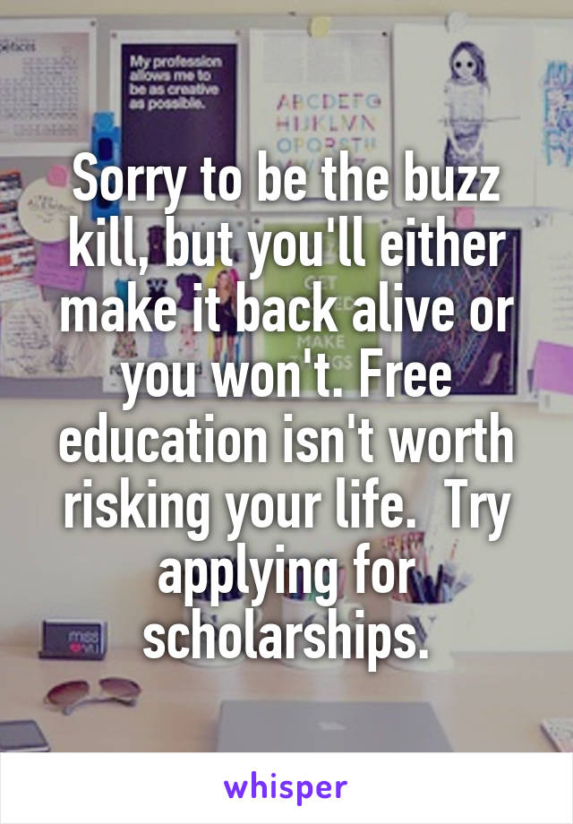 Sorry to be the buzz kill, but you'll either make it back alive or you won't. Free education isn't worth risking your life.  Try applying for scholarships.