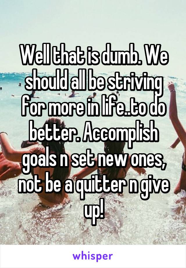 Well that is dumb. We should all be striving for more in life..to do better. Accomplish goals n set new ones, not be a quitter n give up!