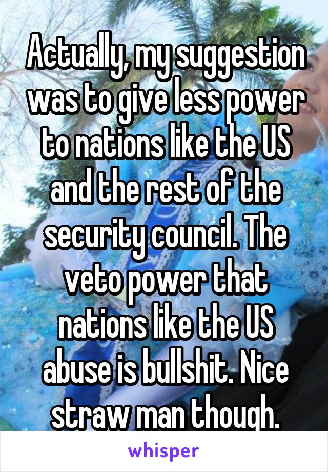 Actually, my suggestion was to give less power to nations like the US and the rest of the security council. The veto power that nations like the US abuse is bullshit. Nice straw man though.