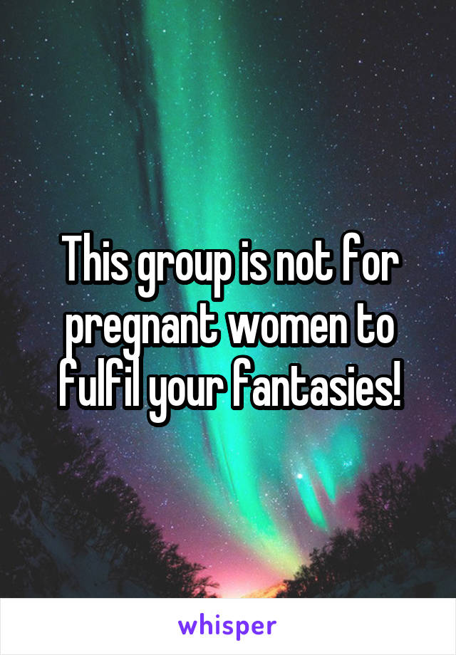 This group is not for pregnant women to fulfil your fantasies!