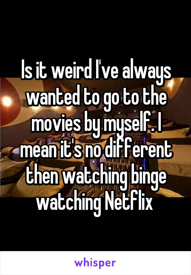Is it weird I've always wanted to go to the movies by myself. I mean it's no different then watching binge watching Netflix 