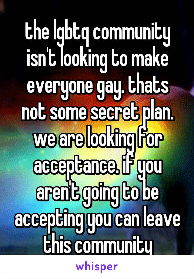 the lgbtq community isn't looking to make everyone gay. thats not some secret plan. we are looking for acceptance. if you aren't going to be accepting you can leave this community