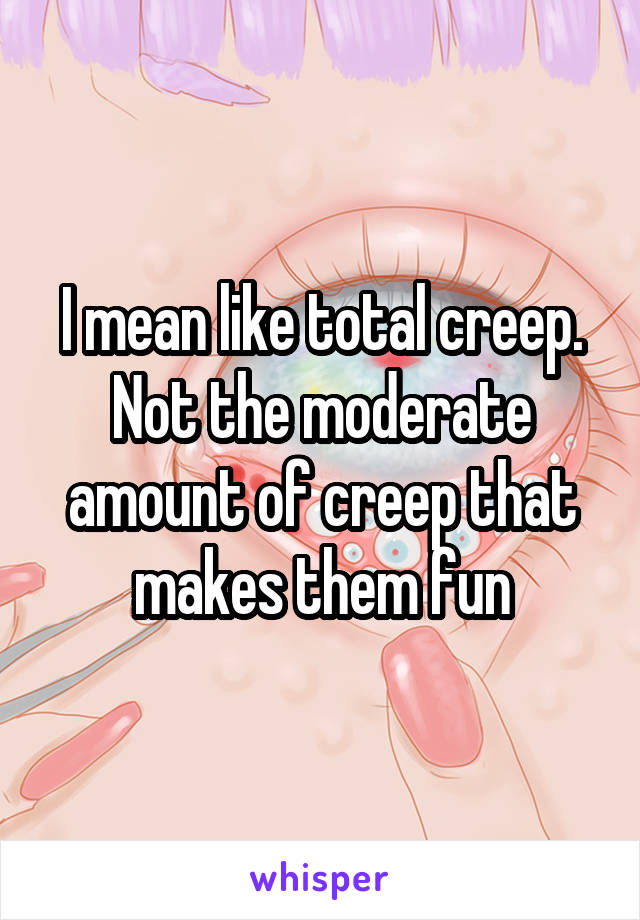 I mean like total creep. Not the moderate amount of creep that makes them fun