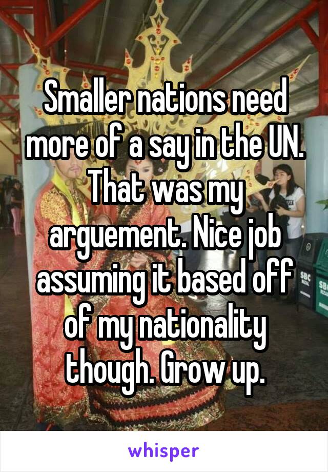 Smaller nations need more of a say in the UN. That was my arguement. Nice job assuming it based off of my nationality though. Grow up.