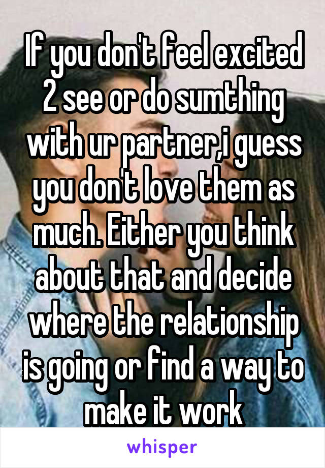 If you don't feel excited 2 see or do sumthing with ur partner,i guess you don't love them as much. Either you think about that and decide where the relationship is going or find a way to make it work