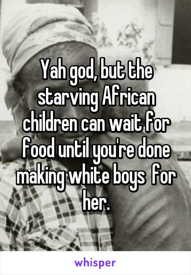Yah god, but the starving African children can wait for food until you're done making white boys  for her.