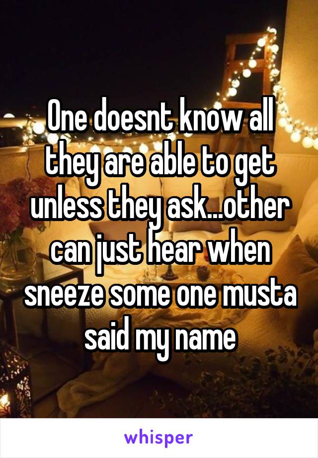 One doesnt know all they are able to get unless they ask...other can just hear when sneeze some one musta said my name