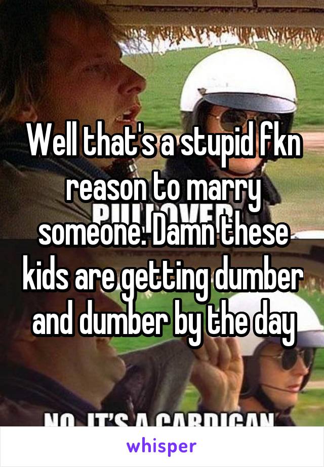 Well that's a stupid fkn reason to marry someone. Damn these kids are getting dumber and dumber by the day