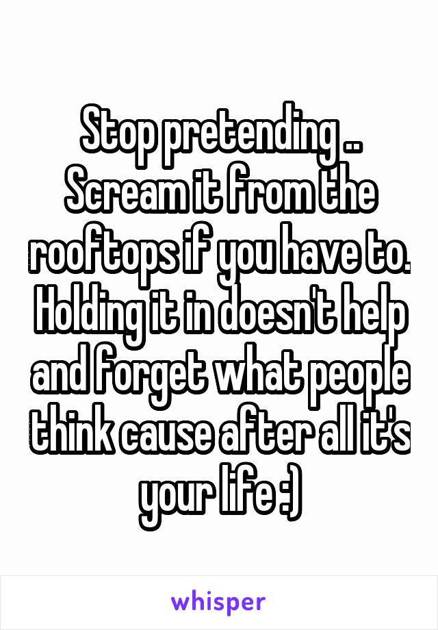 Stop pretending .. Scream it from the rooftops if you have to. Holding it in doesn't help and forget what people think cause after all it's your life :)