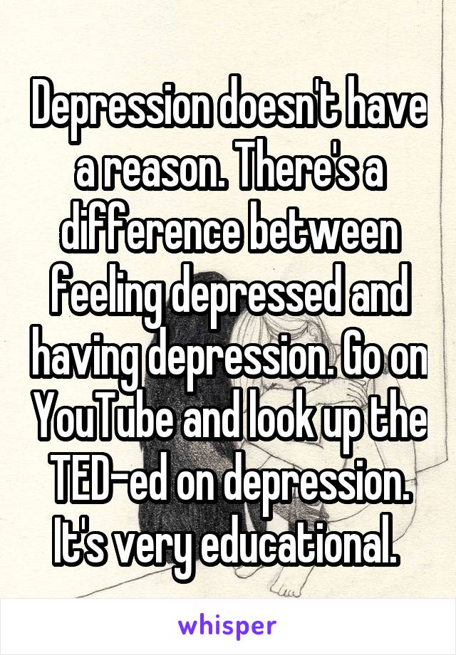 Depression doesn't have a reason. There's a difference between feeling depressed and having depression. Go on YouTube and look up the TED-ed on depression. It's very educational. 