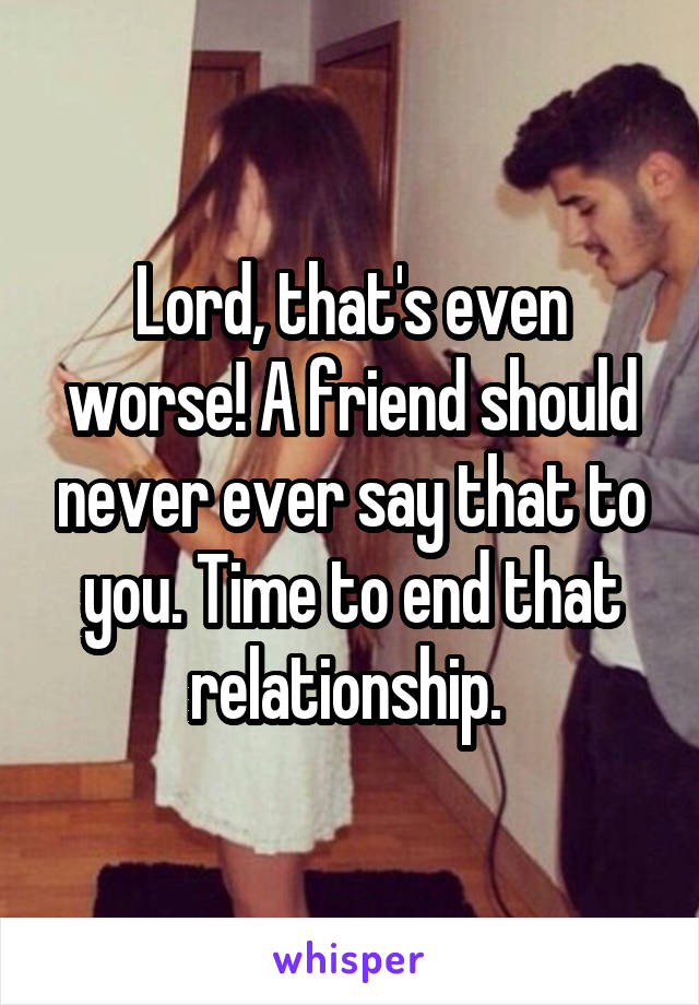 Lord, that's even worse! A friend should never ever say that to you. Time to end that relationship. 