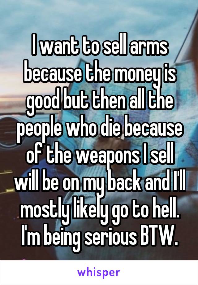 I want to sell arms because the money is good but then all the people who die because of the weapons I sell will be on my back and I'll mostly likely go to hell. I'm being serious BTW.