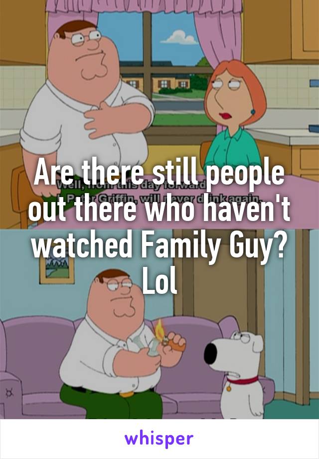 Are there still people out there who haven't watched Family Guy? Lol