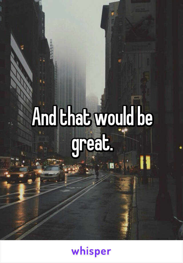 And that would be great.