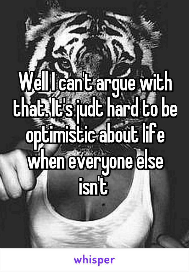 Well I can't argue with that. It's judt hard to be optimistic about life when everyone else isn't 