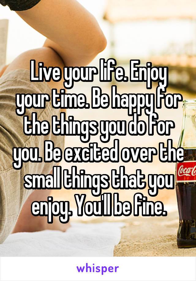 Live your life. Enjoy your time. Be happy for the things you do for you. Be excited over the small things that you enjoy. You'll be fine.