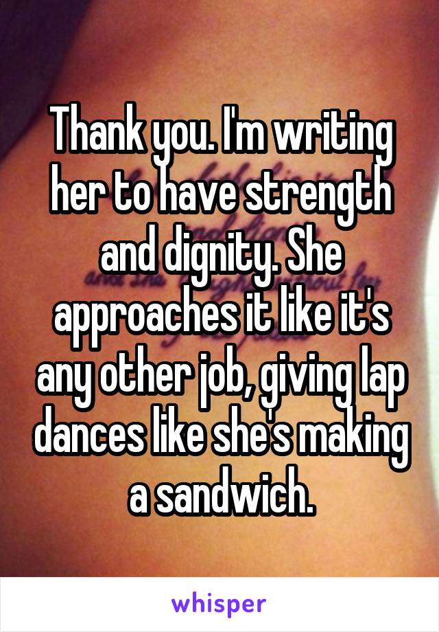 Thank you. I'm writing her to have strength and dignity. She approaches it like it's any other job, giving lap dances like she's making a sandwich.
