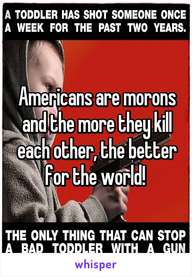 Americans are morons and the more they kill each other, the better for the world! 